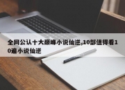 全网公认十大巅峰小说仙逆,10部值得看10遍小说仙逆