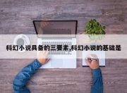 科幻小说具备的三要素,科幻小说的基础是