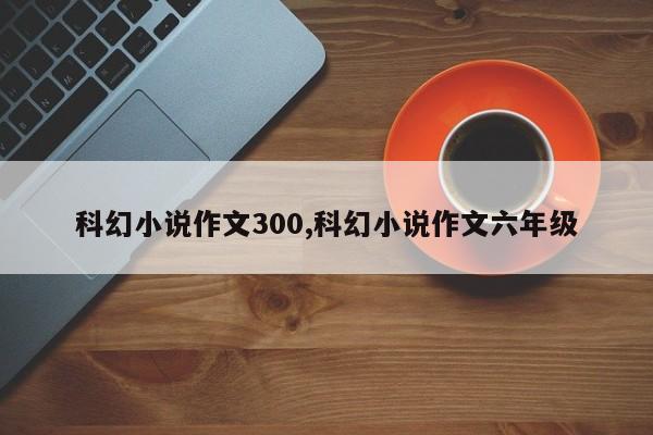 科幻小说作文300,科幻小说作文六年级